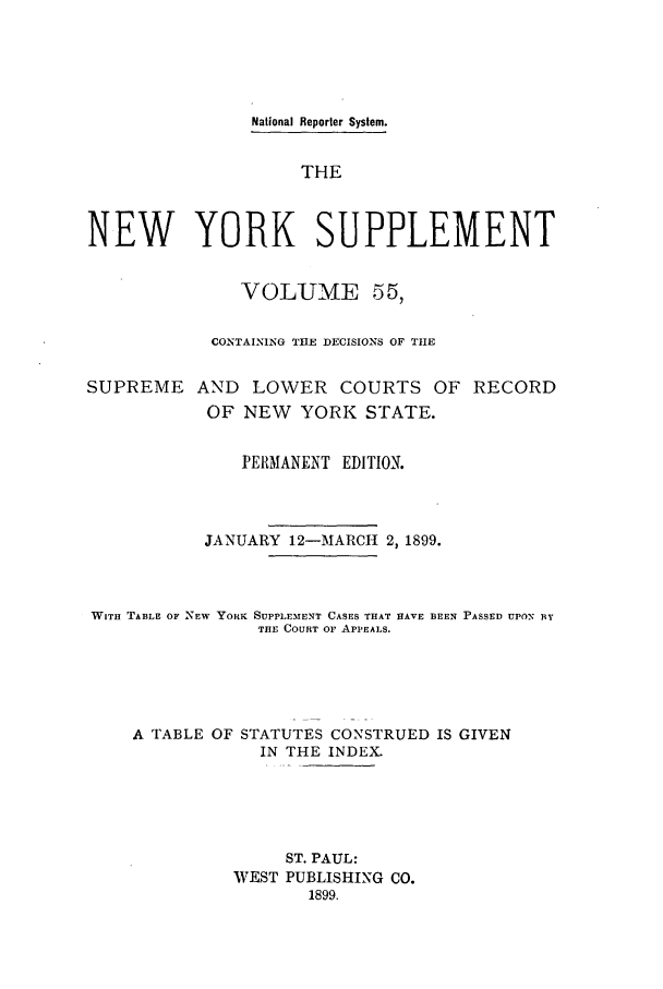 handle is hein.newyork/newyosupp0055 and id is 1 raw text is: National Reporter System.
THE
NEW YORK SUPPLEMENT
VOLUME 55,
CONTAINING THE DECISIONS OF THE
SUPREME AND LOWER COURTS OF RECORD
OF NEW YORK STATE.
PERMANENT EDITION.
JANUARY 12-MARCH 2, 1899.
WITH TABLE OF NEW YORK SUPPLEMENT CASES THAT HAVE BEEN PASSED UPON BY
THE COURT OF APPEALS.
A TABLE OF STATUTES CONSTRUED IS GIVEN
IN THE INDEX.
ST. PAUL:
WEST PUBLISHING CO.
1899.


