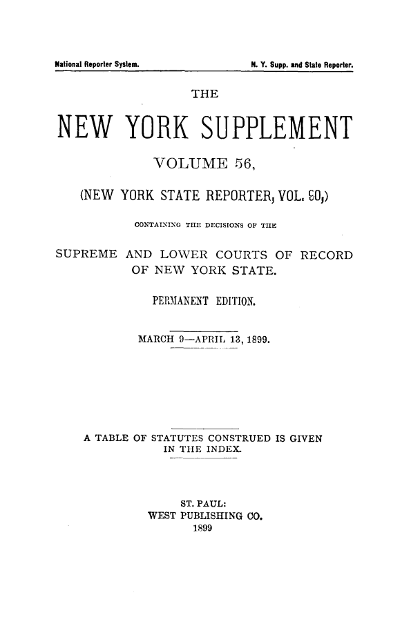 handle is hein.newyork/newyosupp0056 and id is 1 raw text is: THE
NEW YORK SUPPLEMENT
VOLUME 56,
(NEW YORK STATE REPORTERJ VOL. O1)
CONTAINING TIE DECISIONS OF TIE
SUPREME AND LOWER COURTS OF RECORD
OF NEW YORK STATE.
PER)IANENT EDITION.
MARCH 9-APRIL 13, 1899.
A TABLE OF STATUTES CONSTRUED IS GIVEN
IN THE INDEX.
ST. PAUL:
WEST PUBLISHING CO.
1899

National Reporter System.

N. Y. Supp. and State Reporter.


