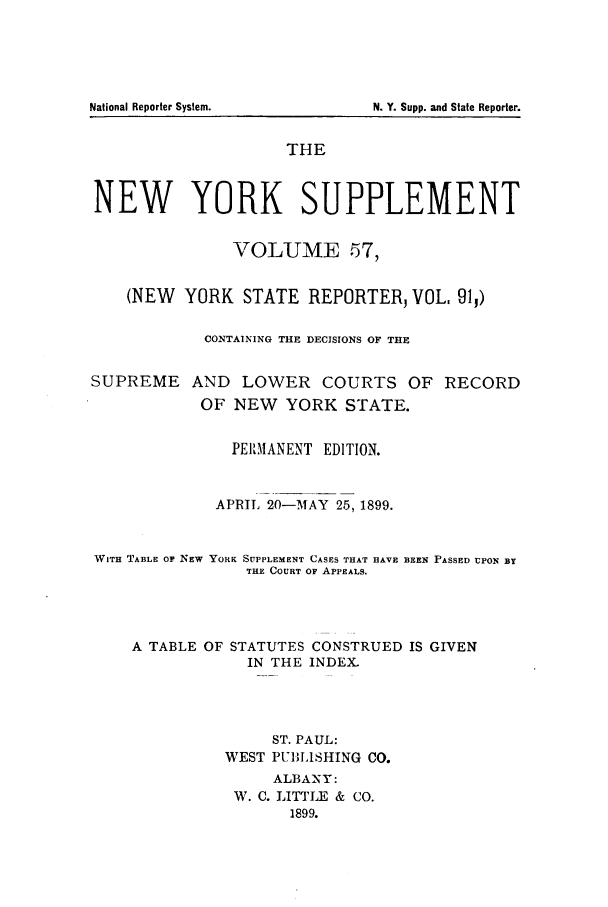 handle is hein.newyork/newyosupp0057 and id is 1 raw text is: THE
NEW YORK SUPPLEMENT
VOLUME 57,
(NEW YORK STATE REPORTER, VOL. 911)
CONTAINING THE DECISIONS OF THE

SUPREME

AND LOWER COURTS OF RECORD
OF NEW YORK STATE.

PERMANENT EDITION.
APRIL 20-MAY 25, 1899.
WITH TABLE OF NEW YORK SUPPLEMENT CASES THAT HAVE BEEN PASSED UPON BY
THE COURT OF APPEALS.
A TABLE OF STATUTES CONSTRUED IS GIVEN
IN THE INDEX.
ST. PAUL:
WEST PUBLISHING CO.
ALBANY:
W. C. LITTLE & CO.
1899.

National Reporter System.

N. Y. Supp. and State Reporter.


