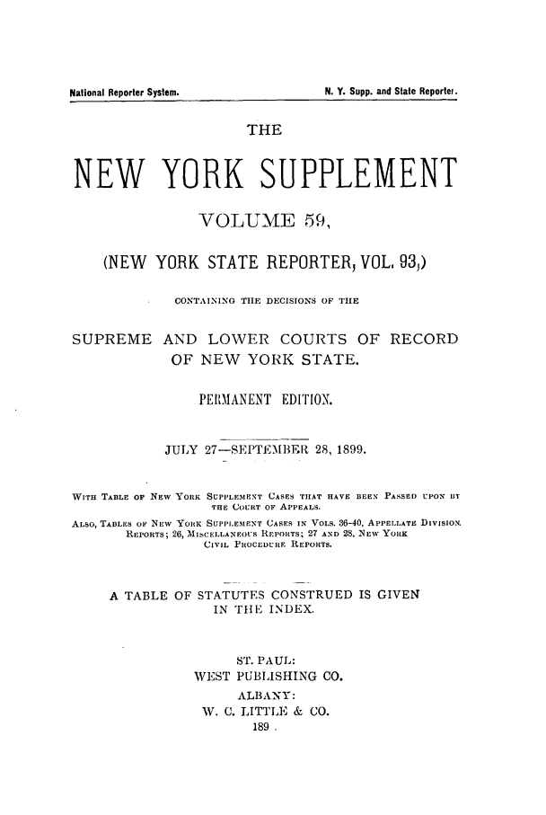 handle is hein.newyork/newyosupp0059 and id is 1 raw text is: THE
NEW YORK SUPPLEMENT
VOLUME 59,
(NEW YORK STATE REPORTER, VOL. 93,)
CONTAINING THE DECISIONS OF TIE
SUPREME AND LOWER COURTS OF RECORD
OF NEW    YORK STATE.
PERMANENT EDITION.
JULY 27-SEPTEMBER 28, 1899.
WITH TABLE OF NEW YORK SUPPLEMENT CASES THAT HAVE BEEN PASSED UPON Ii
THE COURT OF APPEALS.
ALSO, TABLES OF NEW YORK SUPPLEMENT CASES IN VOLs. 36-40, APPELLATE DIVISION.
REPORTS; 26, AlISCELLANEOUS REPORTS; 27 AND 28, NEW YORK
CIVIL PRIOCEDURE REPORTS.
A TABLE OF STATUTES CONSTRUED IS GIVEN
IN THE INDEX.
ST. PAUL:
WEST PUBLISHING CO.
ALBANY:
W. C. LITTLE & CO.
189

National Reporter System.

N. Y. Supp. and State Reportef.


