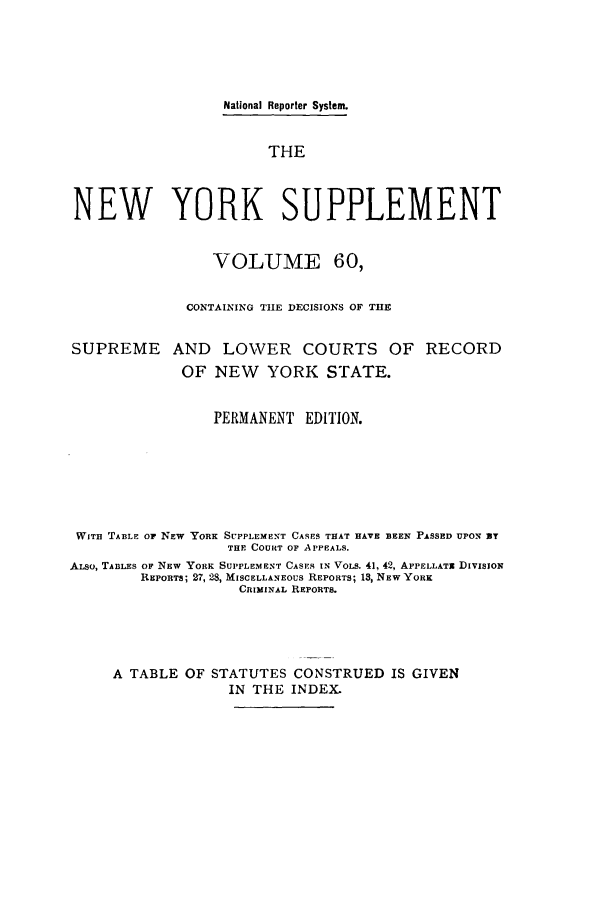 handle is hein.newyork/newyosupp0060 and id is 1 raw text is: National Reporter System.
THE
NEW YORK SUPPLEMENT
VOLUME 60,
CONTAINING THE DECISIONS OF THE
SUPREME AND LOWER COURTS OF RECORD
OF NEW YORK STATE.
PERMANENT EDITION.
WITH TABLE OF NEW YORK SUPPLEMENT CASES THAT HAVE BEEN PASSED UPON 3T
THE COURT OF APPEALS.
ALso, TABLES OF NEW YORK SUPPLEMENT CASES IN VOLs. 41, 42, APPELLATx DIVISION
REPORTS; 27, 28, MISCELLANEOUS REPORTS; 18, NEW YORK
CRIMINAL REPORTS.
A TABLE OF STATUTES CONSTRUED IS GIVEN
IN THE INDEX.


