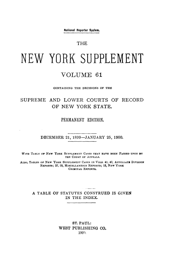handle is hein.newyork/newyosupp0061 and id is 1 raw text is: National Reporter System.
THE
NEW YORK SUPPLEMENT
VOLUME 61
CONTAINING TIE DECISIONS OF THE
SUPREME AND        LOWER COURTS OF RECORD
OF NEW    YORK STATE.
PERMANENT EDITION.
DECEMBER 21, 1899-JANUARY 25, 1900.
WITH TABLE OF NEW YORK SUPPLEMENT CASES THAT HAVE BEEN PASSED UPON 3T
THE COURT OF APPEALS.
ALSo, TABLES OF NEW YORK SUPPLEMENT CASES IN VOLS. 41, 42, APPELLATx DIVISION
REPORTS; 27, 28, MISCELLANEOUS REPORTS; 18, NEW YORK
CRIMINAL REPORTS.
A TABLE OF STATUTES CONSTRUED IS GIVEN
IN THE INDEX.
ST. PAUL:
WEST PUBLISHING CO.
1909.


