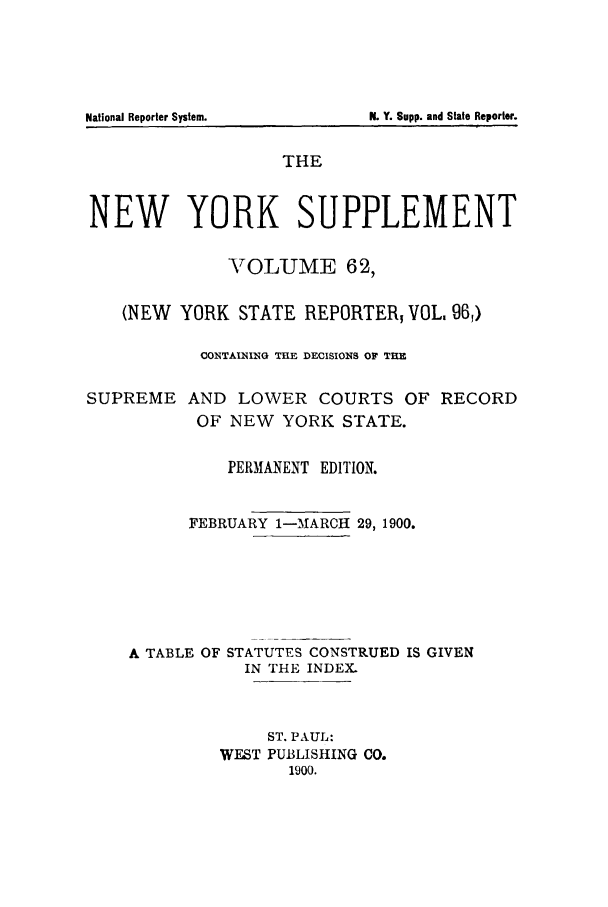 handle is hein.newyork/newyosupp0062 and id is 1 raw text is: N. Y. Supp. and State Reporter.

THE
NEW YORK SUPPLEMENT
TOLUME 62,
(NEW YORK STATE REPORTER, VOL. 961)
CONTAINING TIlE DECISIONS OF THE
SUPREME AND LOWER COURTS OF RECORD
OF NEW YORK STATE.
PERMANENT EDITION.
FEBRUARY 1-MARCH 29, 1900.
A TABLE OF STATUTES CONSTRUED IS GIVEN
IN THE INDEX.
ST. PAUL:
WEST PUBLISHING CO.
1900.

National Reporter System.


