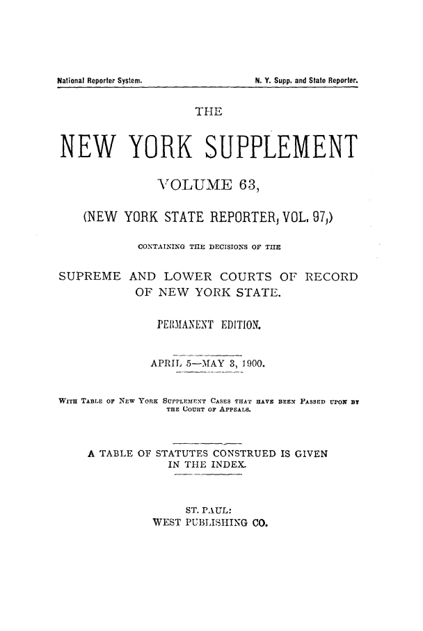 handle is hein.newyork/newyosupp0063 and id is 1 raw text is: THE
NEW YORK SUPPLEMENT
-VOLUME 63,
(NEW YORK STATE REPORTER, VOL, 97,)
CONTAINING TIE DECISIONS OF TUE
SUPREME AND LOWER COURTS OF RECORD
OF NEW YORK STATE.
PEIIANENT EDITION.
APRIL 5-TMAY 3, 1900.
WITH TABLE OF NEW YORK SUPPLEMEXT CASES THAT HAVE BEEIT PASSED UPON B
THE COURT OF APPEALS.
A TABLE OF STATUTES CONSTRUED IS GIVEN
IN THE INDEX.
ST. PAUL:
WEST PUBLISHING CO.

National Reporter System.

N. Y. Supp. and State Reporter.


