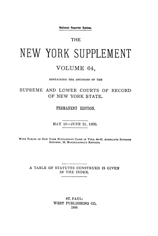 handle is hein.newyork/newyosupp0064 and id is 1 raw text is: National Reporter System.
THE
NEW YORK SUPPLEMENT
VOLUME 64,
CONTAINING TIE DECISIONS OF THE
SUPREME AND LOWER COURTS OF RECORD
OF NEW YORK STATE.
PERMANENT EDITION.
MAY 10-JUNE 21, 1900.
WIT  TA3LES OF NEW YORK SUPPLEMENT CASES IN VOLS. 44-47, APPELLATE DIVISION
REPORTS; 29, MISCELLANEOUS REPORTS.
A TABLE OF STATUTES CONSTRUED IS GIVEN
IN THE INDEX.
ST. PAUL:
WEST PUBLISHING CO.
1900.


