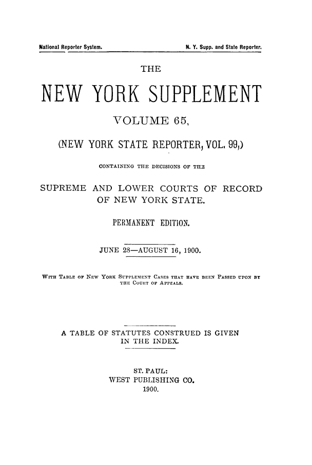 handle is hein.newyork/newyosupp0065 and id is 1 raw text is: N. Y. Supp. and State Reporter.

THE
NEW YORK SUPPLEMENT
VOLUME 65,
(NEW YORK STATE REPORTER, VOL. 99,)
CONTAINING THE DECISIONS OF TH3
SUPREME AND LOWER COURTS OF RECORD
OF NEW YORK STATE.
PERMANENT EDIT10N.
JUNE 28-AUGUST 16, 1900.
WITH TABLE OF NEW YORK SUPPLEMENT CASES THAT HAVE BEEN PASSED UPON BY
THE COURT OF APPEALS.
A TABLE OF STATUTES CONSTRUED IS GIVEN
IN THE INDEX.
ST. PAUL:
WEST PUBLISHING CO.
1900.

National Reporter System.


