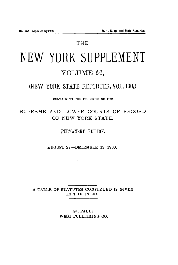 handle is hein.newyork/newyosupp0066 and id is 1 raw text is: N. Y. Supp. and State Reporter.

National Reporter System.

THE
NEW YORK SUPPLEMENT
VOLUME 66,
(NEW YORK STATE REPORTERj VOL. 1OO)
CONTAINING THE DECISIONS OF THE
SUPREME AND LOWER COURTS OF RECORD
OF NEW YORK STATE.
PERMANENT EDITION.
AUGUST 23-DECEMBER 13, 1900.
A TABLE OF STATUTES CONSTRUED IS GIVEN
IN THE INDEX.
ST. PAUL:
WEST PUBLISHING CO.


