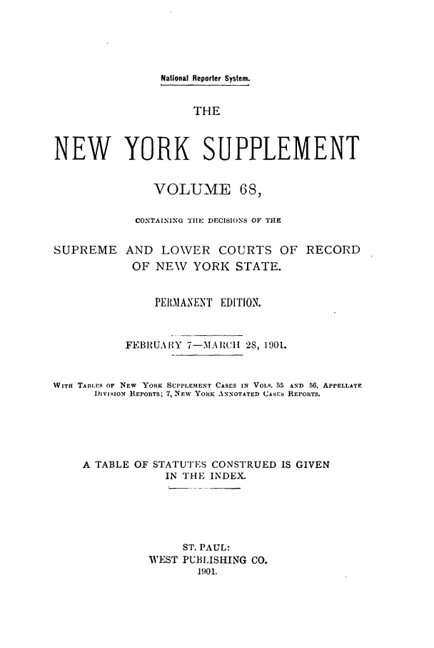 handle is hein.newyork/newyosupp0068 and id is 1 raw text is: National Reporter System.
THE
NEW YORK SUPPLEMENT
VOLUME 68,
CONTAINING TIlE DECISIONS OF THE
SUPREME AND LOWER COURTS OF RECORD
OF NEW YORK STATE.
PERMANENT EDITION.
FEBRUARY 7-MA RCIJ 28, 1901.
WITH TAB13ES or NEW  YORK SUPPLEMENT CASES IN VOLR. 55 AND 56, APPELLATE
DivisIOz REPORTS; 7, NEW YORK ANNOTATED CASES REPORTS.
A TABLE OF STATUTES CONSTRUED IS GIVEN
IN THE INDEX.
ST. PAUL:
WEST PUBLISHING CO.
1901.


