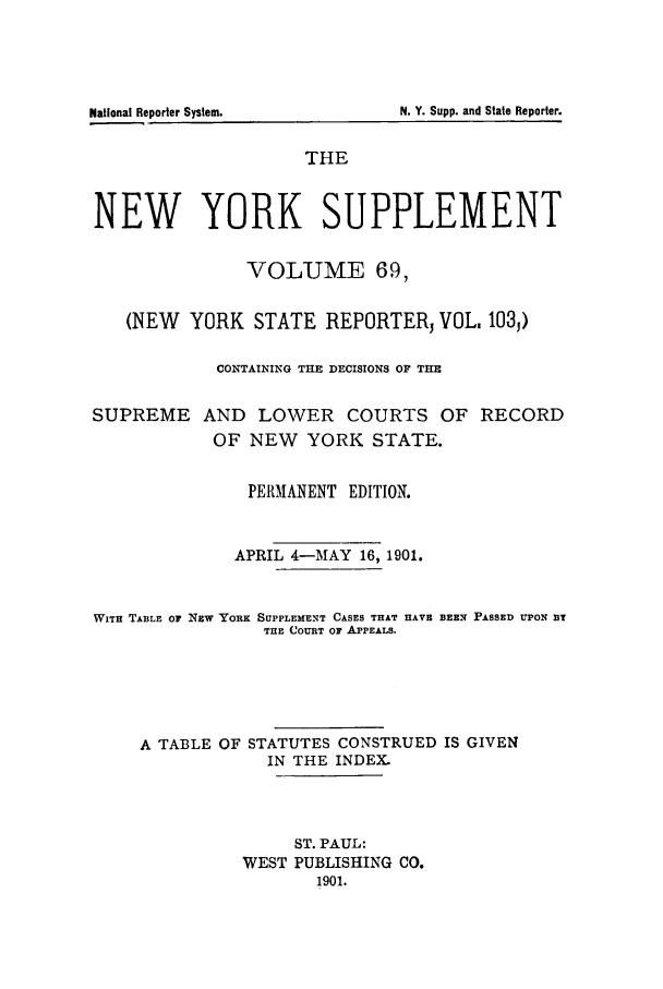 handle is hein.newyork/newyosupp0069 and id is 1 raw text is: SUPREME

AND LOWER COURTS OF RECORD
OF NEW YORK STATE.

PERMANENT EDITION.
APRIL 4-MAY 16, 1901.
WITH TABLE OF NEW YORK SUPPLEMENT CASES THAT HAVE BEEN PASSED UPON BT
THE COURT OF APPEALS.
A TABLE OF STATUTES CONSTRUED IS GIVEN
IN THE INDEX.
ST. PAUL:
WEST PUBLISHING CO.
1901.

National Reporter System.

THE
NEW YORK SUPPLEMENT
VOLUME 69,
(NEW YORK STATE REPORTER, VOL. 1033)
CONTAINING THE DECISIONS OF THE

N. Y. Supp. and State Reporter.


