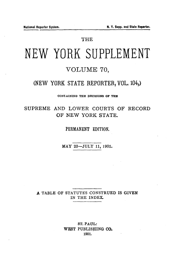 handle is hein.newyork/newyosupp0070 and id is 1 raw text is: N. Y. Supp. and State Reporter.

THE
NEW YORK SUPPLEMENT
VOLUME 70,
(NEW YORK STATE REPORTER, VOL, 1043)
CONTAINING THE DECISIONS OF TUB
SUPREME AND LOWER COURTS OF RECORD
OF NEW YORK STATE.
PERMANENT EDITION.
MAY 23-JULY 11, 1901.
A TABLE OF STATUTES CONSTRUED IS GIVEN
IN THE INDEX.
ST. PAUL:
WEST PUBLISHING CO.
1901.

National Reporter System.


