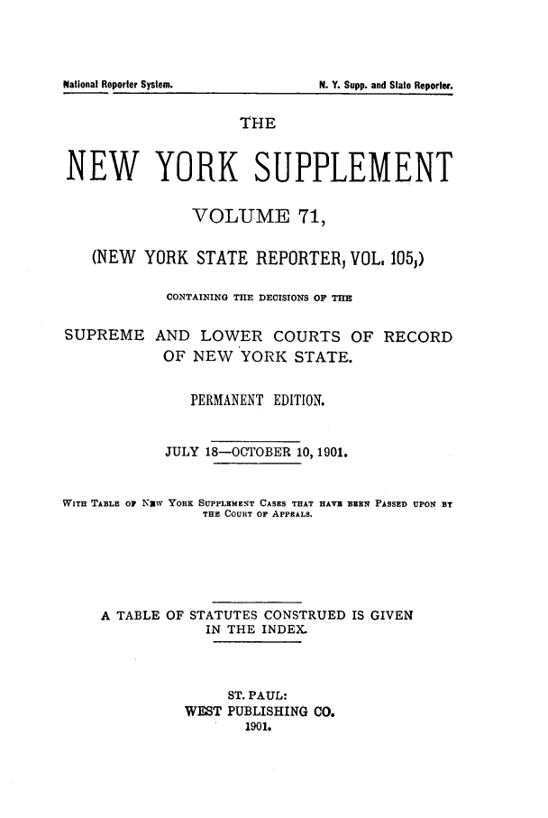 handle is hein.newyork/newyosupp0071 and id is 1 raw text is: THE
NEW YORK SUPPLEMENT
VOLUME 71,
(NEW YORK STATE REPORTERJ VOL. 1O51)
CONTAINING THE DECISIONS OF TE
SUPREME AND LOWER COURTS OF RECORD
OF NEW YORK STATE.
PERMANENT EDITION.
JULY 18-OCTOBER 10, 1901.
WITH TABLE OF NEW YORK SUPPLEMENT CASES THAT HAVE BEEN PASSED UPON BY
THE COURT OF APPEALS.
A TABLE OF STATUTES CONSTRUED IS GIVEN
IN THE INDEX.
ST. PAUL:
WEST PUBLISHING CO.
1901.

National Reporter System.

N. Y. Supp. and State Reporter.


