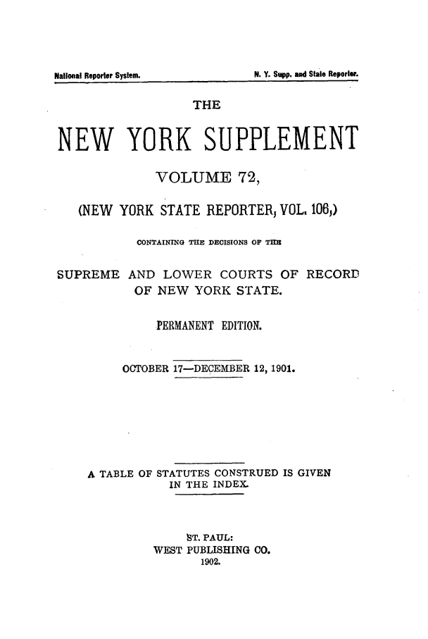 handle is hein.newyork/newyosupp0072 and id is 1 raw text is: N. Y. Supp. and Stae Reporer.

National Reporter System.

THE
NEW YORK SUPPLEMENT
VOLUME 72,
(NEW YORK STATE REPORTER, VOL. 106,)
CONTAINING THE DECISIONS OF THE
SUPREME AND LOWER COURTS OF RECORD
OF NEW YORK STATE.
PERMANENT EDITION.
OCTOBER 17-DECEMBER 12, 1901.
A TABLE OF STATUTES CONSTRUED IS GIVEN
IN THE INDEX.
8T. PAUL:
WEST PUBLISHING CO.
1902.


