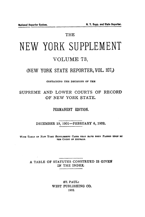 handle is hein.newyork/newyosupp0073 and id is 1 raw text is: THE
NEW YORK SUPPLEMENT
VOLUME 73,
(NEW YORK STATE REPORTER; VOL. 1071)
CONTAIING THE DECISIONS OF THE
SUPREME AND LOWER COURTS OF RECORD
OF NEW YORK STATE.
PERMANENT EDITION.
DECEMBER 19, 1901-FEBRUARY 6, 1902.
WiTH TABLE OF NEW YORK SUPPLEMENT CASES THAT HAVZ BEEN PASSED UPON BT
TER COURT Or APPEALS.
A TABLE OF STATUTES CONSTRUED IS GIVEN
IN THE INDEXL
ST. PAUL:
WEST PUBLISHING CO.
1902.

N. Y. Supp. and State Reporter.

National Reporter System.


