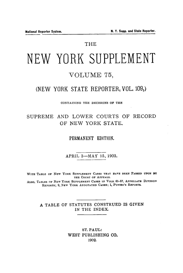 handle is hein.newyork/newyosupp0075 and id is 1 raw text is: National Reporter System.          N. Y. Supp. and State Reporter.
THE
NEW YORK SUPPLEMENT
VOLUME 75,
(NEW YORK STATE REPORTER, VOL. 109)
CONTAINING THE DECISIONS OF THE
SUPREME AND        LOWER    COURTS OF RECORD
OF NEW    YORK STATE.
PERMANENT EDITION.
APRIL 3-MAY 15, 1902.
WITH TABLE OF NEW YORK SUPPLEMENT CASES THAT HAVE BEEN PASSED UPON zT
THE COURT OF APPEALS.
ALSO, TABLES OF NEW YORK SUPPLEMENT CASES IN VOLS. 65-67, APPELLATE DIVISION
REPORTS; 9, NEW YORK ANNOTATED CASES; 1, POWER'S REPORTS.
A TABLE OF STATUTES CONSTRUED IS GIVEN
IN THE INDEX.
ST. PAUL:
WEST PUBLISHING CO.
1902.


