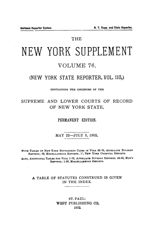 handle is hein.newyork/newyosupp0076 and id is 1 raw text is: N. Y. Supp. and Stale Reporter.

THE
NEW YORK SUPPLEMENT
VOLUME 76,
(NEW YORK STATE REPORTER, VOL, 110,)
CONTAINING THE DECISIONS OF THE
SUPREME AND       LOWER COURTS OF RECORD
OF NEW    YORK STATE.
PERMANENT EDITION.
MAY 22-JULY 3, 1902.
WITH TABLES Or NEW YORK SUPPLEMENT CASES IN VOLS. 68-70, APPELLATE DIVISION
REPORTS; 36, MISCELLANEOUS REPORTS; 1-, NjW YORK CRIMINAL REPORTS.
ALSO, ADDITIONAL TABLES FOR VOLS. 1-70, APPELLATE DIVISION REPORTS; 48-92, HuN'S
REPORTS; 1-36, MISCELLA&IIOUS REPORTS.
A TABLE OF STATUTES CONSTRUED IS GIVEN
IN THE INDEX.
ST. PAUL:
WEST PUBLISHING CO.
1902.

National Reporter System.


