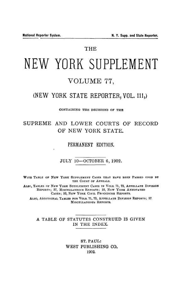 handle is hein.newyork/newyosupp0077 and id is 1 raw text is: National Reporter System.

N. Y. Supp. and State Reporter.

THE
NEW YORK SUPPLEMENT
VOLUME 77,
(NEW YORK STATE REPORTER, VOL. 111,)
CONTAINING THE DECISIONS OF THE
SUPREME AND LOWER COURTS OF RECORD
OF NEW YORK STATE.
PERMANENT EDITION.
JULY 10-OCTOBER 6, 1902.
WITH TABLE OF NEW YORK SUPPLEMENT CASES THAT HAVE BEEN PASSED UPON BY
THE COURT OF APPEALS.
ALso, TABLES Op NEW YORK SUPPLEMENT CASES IN VOLS. 71, 72, APPELLATE DIVISION
REPORTS; 37, MISCELLANEOUS REPORTS; 10, NEW YORK ANNOTATED
CASES; 32, NEW YORK CIVIL PROCEDURE REPORTS.
ALSO, ADDITIONAL TABLES FOR VOLS. 71, 72, APPELLATE DIvISioN REPOWrs; 37.
MISCELLANEOUS REPORTS.
A TABLE OF STATUTES CONSTRUED IS GIVEN
IN THE INDEX,
ST. PAUL:
WEST PUBLISHING CO.
1902.


