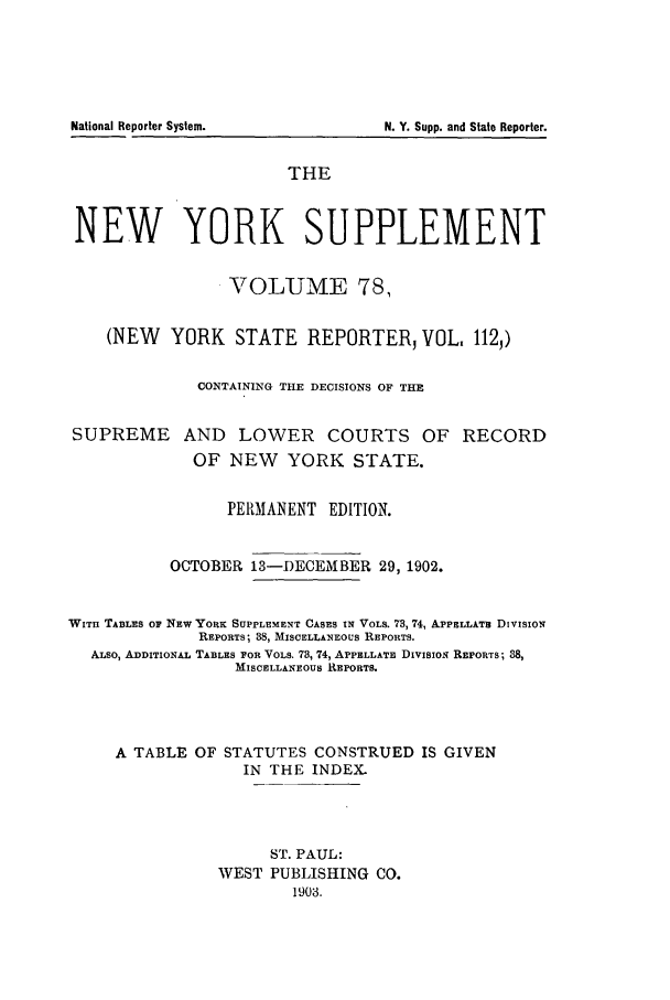 handle is hein.newyork/newyosupp0078 and id is 1 raw text is: N. Y. Supp. and State Reporter.

THE
NEW YORK SUPPLEMENT
VOLUME 78,
(NEW YORK STATE REPORTER, VOL. 112,)
CONTAINING THE DECISIONS OF THE
SUPREME AND LOWER COURTS OF RECORD
OF NEW    YORK STATE.
PERMANENT EDITION.
OCTOBER 13-I)ECEMBER 29, 1902.
WITH TABLES OF NEW YORE: SUPPLEMENT CASES IN VOLS. 73, 74, APPELLATa DIVISION
REPORTS; 88, MISCELLANEOUS REPORTS.
ALSO, ADDITIONAL TABLES FOR VOLS. 78, 74, APPELLATE DIVISION REPORTS; 38,
MISCELLANEOUS REPORTS.
A TABLE OF STATUTES CONSTRUED IS GIVEN
IN THE INDEX.
ST. PAUL:
WEST PUBLISHING CO.
1903.

National Reporter System.


