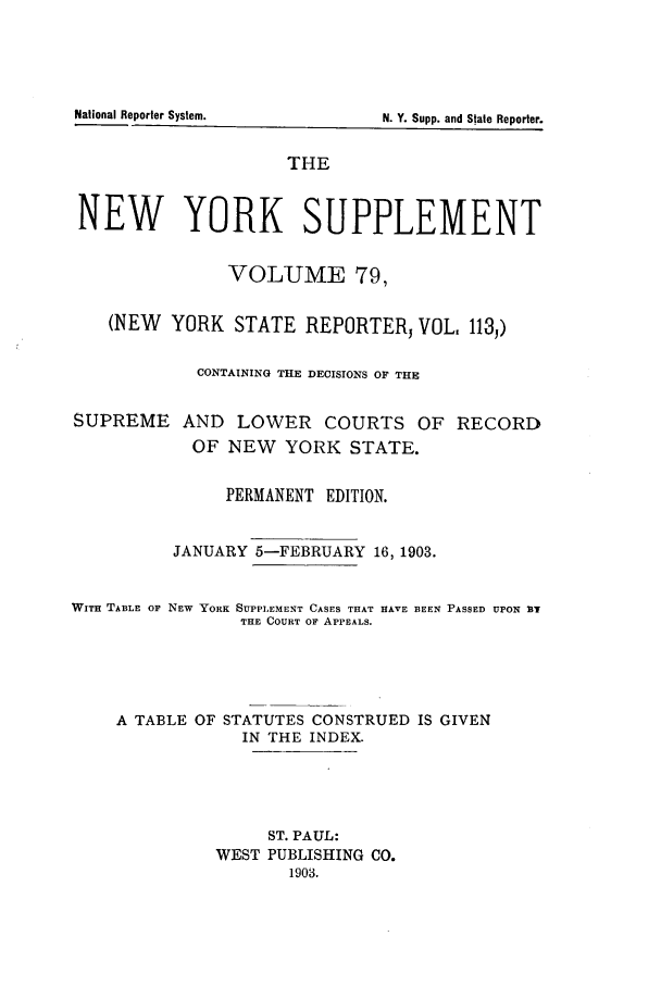 handle is hein.newyork/newyosupp0079 and id is 1 raw text is: THE
NEW YORK SUPPLEMENT
VOLUME 79,
(NEW YORK STATE REPORTERJ VOL, 113,)
CONTAINING THE DECISIONS OF THE
SUPREME AND LOWER COURTS OF RECORD
OF NEW YORK STATE.
PERMANENT EDITION.
JANUARY 5-FEBRUARY 16, 1903.

WITH TABLE OF

NEW YORK SUPPLEMENT CASES THAT HAVE BEEN PASSED UPON NT
THE COURT Or APPEALS.

A TABLE OF STATUTES CONSTRUED IS GIVEN
IN THE INDEX.
ST. PAUL:
WEST PUBLISHING CO.
1903.

National Reporter System.

N. Y. Supp. and State Reporter.


