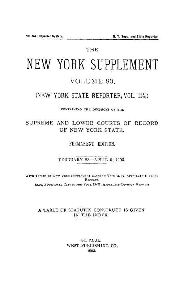 handle is hein.newyork/newyosupp0080 and id is 1 raw text is: N. Y. Supp. and State Reporter.

THE
NEW YORK SUPPLEMENT
\TOLUME SO,
(NEW YORK STATE REPORTER, VOL, 114)
CONTAINING TIE DECISIONS OF TIE
SUPREME AND LOWER COURTS OF RECORD
OF NEW YORK STATE.
PERMANENT EDITION.
FEBRUARY 23-APRIL 6, 1903.
WITH TABLES OF NEW YORK SUPPLEMENT CASES IN VOLS. 75-77, APPELLATI: i)LviS ON
REPORTS.
ALSO, ADDITIONAL TABLES FOR VOLS. 75-77, APPELLATE DIvIsios REPW: S
A TABLE OF STATUTES CONSTRUED IS GIVEN
IN THE INDEX.
ST. PAUL:
WEST PUBLISHING CO.
1903.

National Reporter System.



