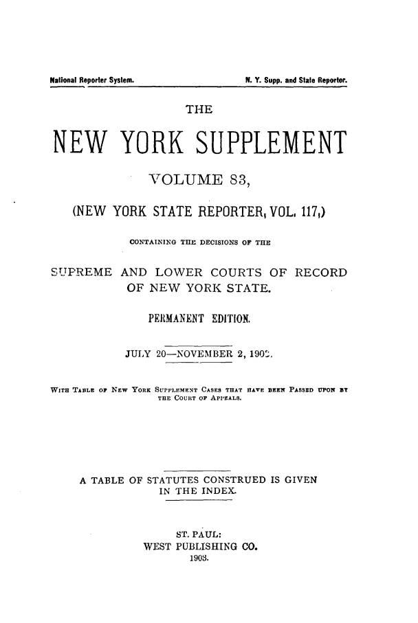 handle is hein.newyork/newyosupp0083 and id is 1 raw text is: N. Y. Supp. and State Reporter.

THE
NEW YORK SUPPLEMENT
VOLUME 83,
(NEW YORK STATE REPORTER, VOL, 117,)
CONTAINING THE DECISIONS OF TH1E
SUPREME AND LOWER COURTS OF RECORD
OF NEW YORK STATE.
PEIRMANENT EDITION.
JULY 20-NOVEMBER 2, 190,
WITH TABLE OF NEW YORK SUPPLEMENT CASES THAT HAVE BEEN PASSED UPON BT
THE COURT OF APPEALS.
A TABLE OF STATUTES CONSTRUED IS GIVEN
IN THE INDEX.
ST. PAUL:
WEST PUBLISHING CO.
1903.

National Reporter System.


