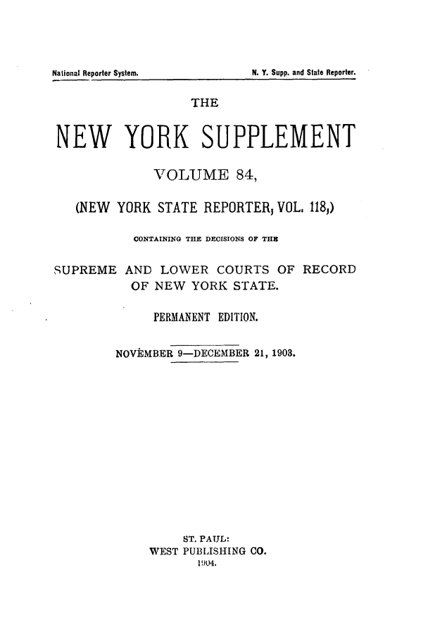 handle is hein.newyork/newyosupp0084 and id is 1 raw text is: THE
NEW YORK SUPPLEMENT
VOLUME 84,
(NEW YORK STATE REPORTER, VOL, 1183)
CONTAINING THE DECISIONS OF THE
SUPREME AND LOWER COURTS OF RECORD
OF NEW YORK STATE.
PERMANENT EDITION.
NOVEMBER 9-DECEMBER 21, 1903.
ST. PAUL:
WEST PUBLISHING CO.
1904.

N. Y. Supp. and State Reporter.

National Reporter System.


