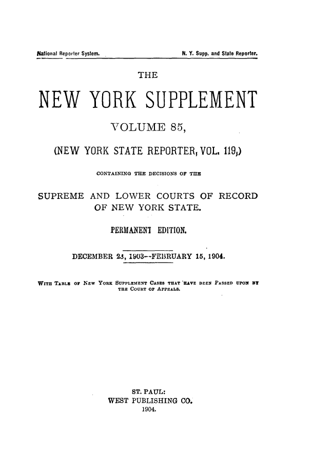 handle is hein.newyork/newyosupp0085 and id is 1 raw text is: N. Y. Supp. and State Reporter.

THE
NEW YORK SUPPLEMENT
VOLUME 85,
(NEW YORK STATE REPORTER VOL, 119;)
CONTAINING THE DECISIONS OF THE
SUPREME AND LOWER COURTS OF RECORD
OF NEW YORK STATE.
I'ERMANENI EDITION.
DECEMBER 2.3, 103--FEBRUARY 15, 1904.
WITH TABLE OF NEW YORK SUPPLEMENT CASES THAT HAVE BEEN PASSED UPON BY
THE COURT or APPEALS.
ST. PAUL:
WEST PUBLISHING CO.
1904.

National Reporter System.


