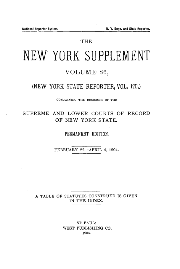 handle is hein.newyork/newyosupp0086 and id is 1 raw text is: N. Y. Supp. and State Reporter.

THE
NEW YORK SUPPLEMENT
VOLUME 86,
(NEW YORK STATE REPORTERJ VOL. 120,)
CONTAINING THE DECISIONS OF THE
SUPREME AND LOWER COURTS OF RECORD
OF NEW YORK STATE.
PERMANENT EDITION.
FEBRUARY 22-APRIL 4, 1904.
A TABLE OF STATUTES CONSTRUED IS GIVEN
IN THE INDEX.
ST. PAUL:
WEST PUBLISHING CO.
1904.

National Reporter System.


