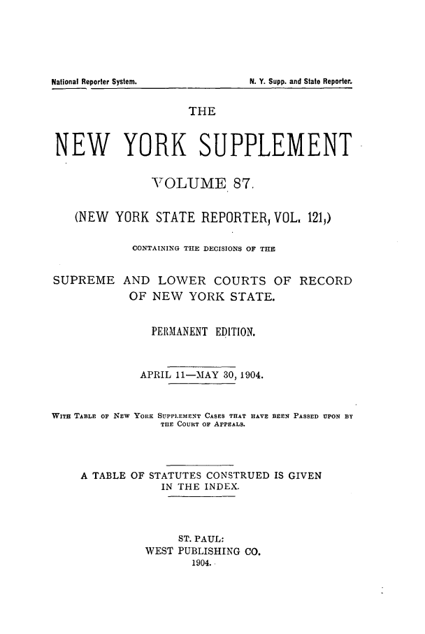 handle is hein.newyork/newyosupp0087 and id is 1 raw text is: National Reporter System.         N. Y. Supp. and State Reporter.
THE
NEW YORK SUPPLEMENT
NYOLUME 87.
(NEW YORK STATE REPORTER, VOL. 121,)
CONTAINING THE DECISIONS OF THE

SUPREME

AND LOWER COURTS OF RECORD
OF NEW YORK STATE.

PERMANENT EDITION.
APRIL ll--MAY 30, 1904.

WITH TABLE OF NEW YORK SUPPLEMENT CASES THAT HAVE
THE COURT OF APPEALS.

BEEN PASSED UPON BY

A TABLE OF STATUTES CONSTRUED IS GIVEN
IN THE INDEX.
ST. PAUL:
WEST PUBLISHING CO.
1904.



