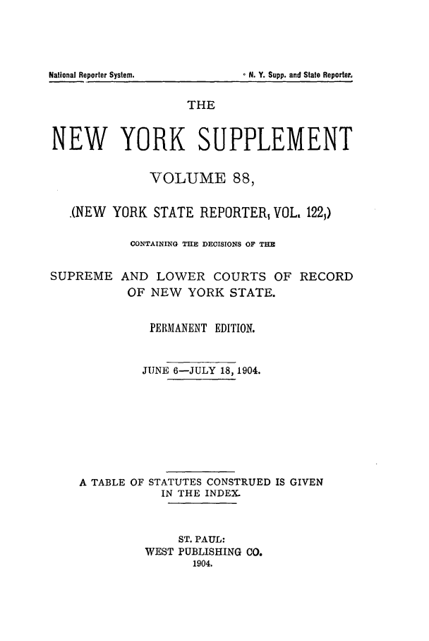handle is hein.newyork/newyosupp0088 and id is 1 raw text is: National Reporter System.   - N. Y. Supp. and State Reporter
THE
NEW YORK SUPPLEMENT
VOLUME 88,
(NEW YORK STATE REPORTER VOL, 122,)
CONTAINING THE DECISIONS OF THE
SUPREME AND LOWER COURTS OF RECORD
OF NEW YORK STATE.
PERMANENT EDITION.
JUNE 6-JULY 18, 1904.
A TABLE OF STATUTES CONSTRUED IS GIVEN
IN THE INDEX.
ST. PAUL:
WEST PUBLISHING CO.
1904.


