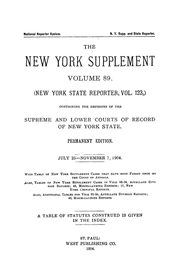 handle is hein.newyork/newyosupp0089 and id is 1 raw text is: SUPREME

AND LOWER COURTS OF RECORD
OF NEW YORK STATE.

PERMANENT EDITION.
JULY 25-NOVEMBER 7, 1904.
WITH TABLE OF NEW YORK SUPPLEMENT CASES THAT HAVE BEEN PASSED UPON BY
THE COURT OF APPEALS.
ALSO, TABLES OF NEW YORK SUPPLEMENT CASES IN VOLS. 2-94, APPELLATE DIVI-
SION REPORTS; 48, MISCELLANEOUS REPORTS; 17, NEW
YORK CRIMINAL REPORTS.
ALSO, ADDITIONAL TABLES FOR VOLS. 92-94, APPELLATE DIVISION REPORTS;
43, MISCELLANEOUS REPORTS.
A TABLE OF STATUTES CONSTRUED IS GIVEN
IN THE INDEX.
ST. PAUL:
WEST PUBLISHING CO.
1904.

N. Y. Supp. and State Reporter.

National Reporter System.

THE
NEW YORK SUPPLEMENT
VOLUME 89,
(NEW YORK STATE REPORTER VOL, 1231)
CONTAINING TILE DECISIONS OF THE



