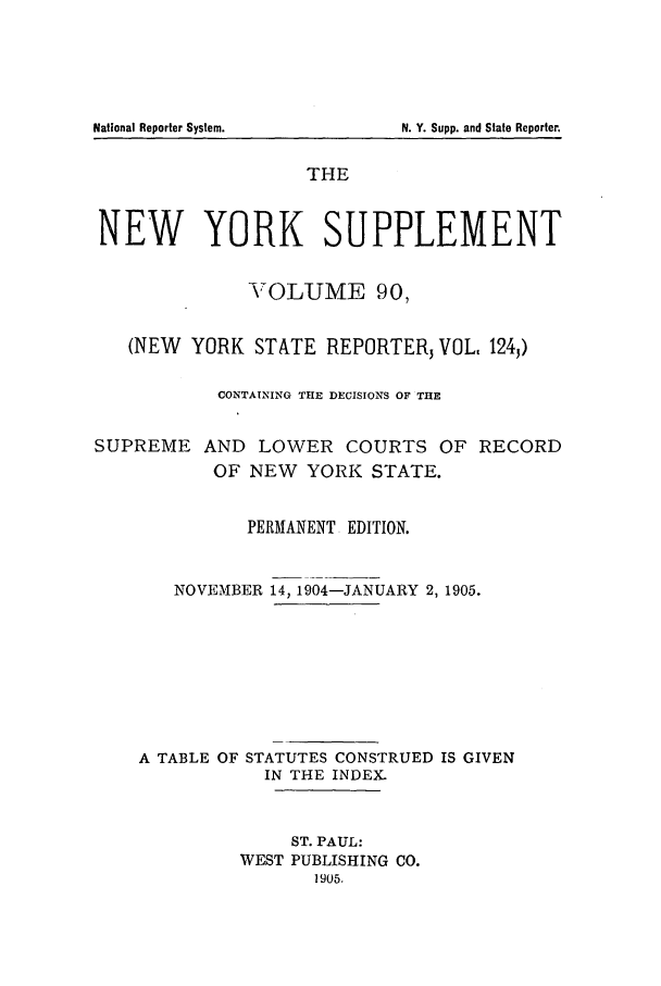 handle is hein.newyork/newyosupp0090 and id is 1 raw text is: N. Y. Supp. and State Reporter,

THE
NEW YORK SUPPLEMENT
VOLUME 90,
(NEW YORK STATE REPORTER, VOL, 124,)
CONTAINING THE DECISIONS OF THE
SUPREME AND LOWER COURTS OF RECORD
OF NEW YORK STATE.
PERMANENT EDITION.
NOVEMBER 14, 1904-JANUARY 2, 1905.
A TABLE OF STATUTES CONSTRUED IS GIVEN
IN THE INDEX.
ST. PAUL:
WEST PUBLISHING CO.
1905.

National Reporter System.


