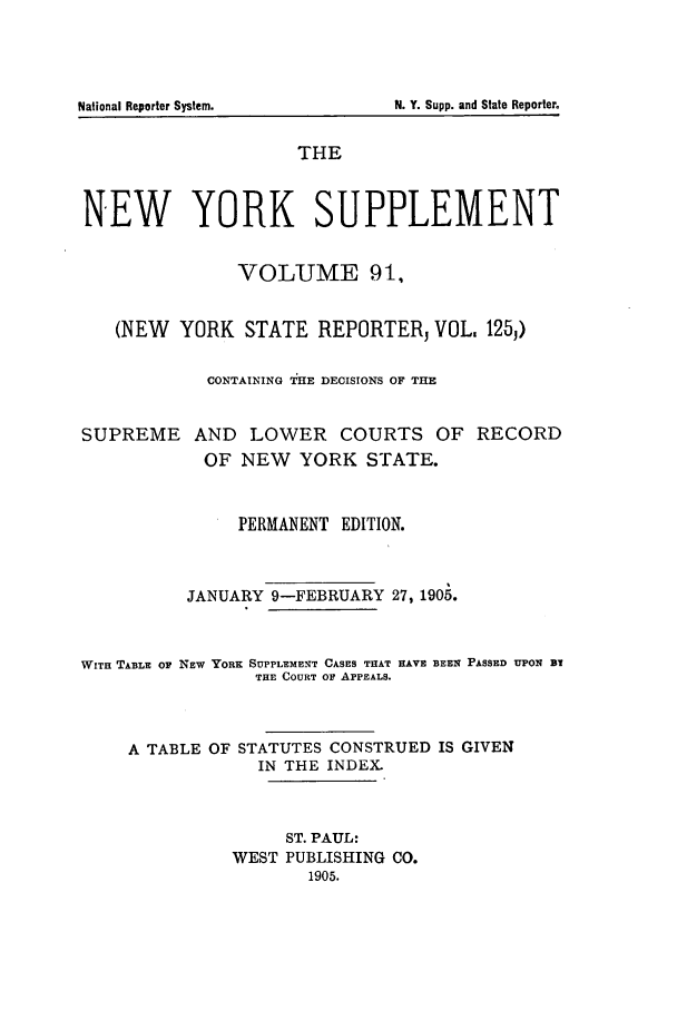 handle is hein.newyork/newyosupp0091 and id is 1 raw text is: THE
NEW YORK SUPPLEMENT
VOLUME 91,
(NEW YORK STATE REPORTER VOL, 1251)
CONTAINING THE DECISIONS OF THE
SUPREME AND LOWER COURTS OF RECORD
OF NEW YORK STATE.
PERMANENT EDITION.
JANUARY 9-FEBRUARY 27, 1905.

WITH TABLE OF

NEW YORK SUPPLEMENT CASES THAT HAVE BEEN PASSED UPON BY
THE COURT Or APPEALS.

A TABLE OF STATUTES CONSTRUED IS GIVEN
IN THE INDEX.
ST. PAUL:
WEST PUBLISHING CO.
1905.

National Reporter System.

N. Y. Supp. and State Reporter.


