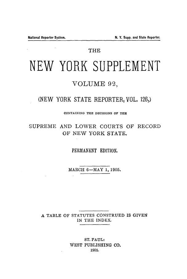 handle is hein.newyork/newyosupp0092 and id is 1 raw text is: N. Y. Supp. and State Reporter.

THE
NEW YORK SUPPLEMENT
VOLUME 92,
(NEW YORK STATE REPORTER, VOL. 126,)
CONTAINING THE DECISIONS OF THE
SUPREME AND LOWER COURTS OF RECORD
OF NEW YORK STATE.
PERMANENT EDITION.
MARCH 6-MAY 1, 1905.
A TABLE OF STATUTES CONSTRUED IS GIVEN
IN THE INDEX.
ST. PAUL:
WEST PUBLISHING CO.
1905.

National Reporter System.


