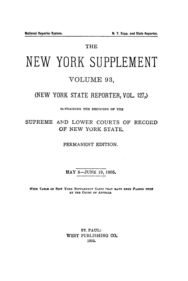 handle is hein.newyork/newyosupp0093 and id is 1 raw text is: THE
NEW YORK SUPPLEMENT
VOLUME 93,
(NEW YORK STATE REPORTER, VOL, 127j)
CuNTAINIIG THE DECISIOYS OF TIE
SUPREME AND LOWER COURTS OF RECORD
OF NEW YORK STATE.
PERMANENT EDITION.
MAY 8.-JUNE 19, 1905.
WnT TABLB ow NEW YORK SUPPLEMENT CASES THAT HAVE BEEN PASSED UPON
BY THB COURT OF APF ALS.
ST. PAUL:
WEST PUBLISHING CO.'
1905.

National Reporter System.

N. Y. Supp. and State Reporter.


