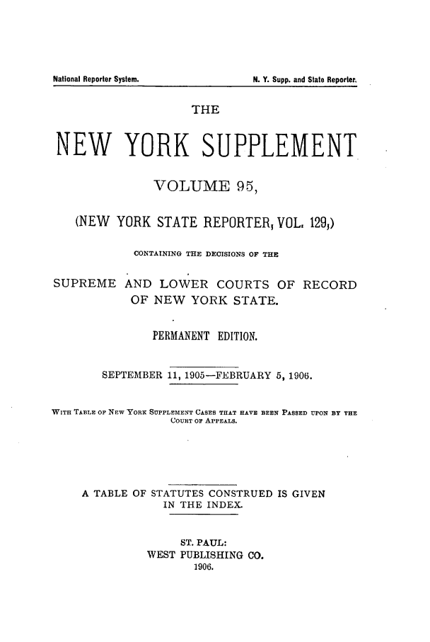 handle is hein.newyork/newyosupp0095 and id is 1 raw text is: THE
NEW YORK SUPPLEMENT
VOLUME 95,
(NEW YORK STATE REPORTER VOL. 129,)
CONTAINING THE DECISIONS OF THE
SUPREME AND LOWER COURTS OF RECORD
OF NEW YORK STATE.
PERMANENT EDITION.
SEPTEMBER 11, 1905-FEBRUARY 5, 1906.
WITH TA1LE OF NEW YORK SUPPLEMENT CASES THAT HAVE BEEN PASSED UPON BY THE
COURT OF APPEALS.
A TABLE OF STATUTES CONSTRUED IS GIVEN
IN THE INDEX.
ST. PAUL:
WEST PUBLISHING CO.
1906.

National Reporter System.

N. Y. Supp. and State Reporter,


