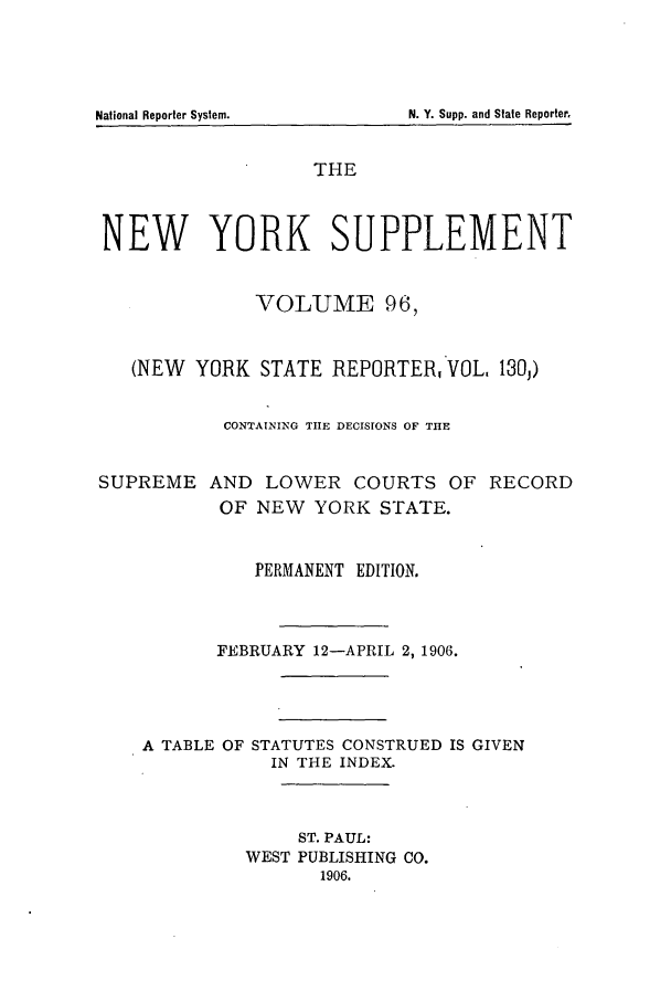handle is hein.newyork/newyosupp0096 and id is 1 raw text is: N. Y. Supp. and State Reporter.

THE
NEW YORK SUPPLEMENT
VOLUME 96,
(NEW YORK STATE REPORTER, VOL, 130j)
CONTAINING TIE DECISIONS OF THE
SUPREME AND LOWER COURTS OF RECORD
OF NEW YORK STATE.
PERMANENT EDITION.
FEBRUARY 12-APRIL 2, 1906.
A TABLE OF STATUTES CONSTRUED IS GIVEN
IN THE INDEX.
ST. PAUL:
WEST PUBLISHING CO.
1906.

National Reporter System.



