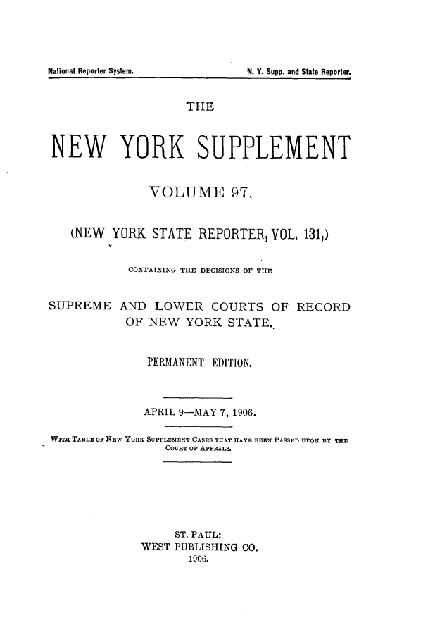 handle is hein.newyork/newyosupp0097 and id is 1 raw text is: THE
NEW YORK SUPPLEMENT
VOLUME 97,
(NEW YORK STATE REPORTER VOL. 131,)
CONTAINING THE DECISIONS OF TIIE
SUPREME AND LOWER COURTS OF RECORD
OF NEW YORK STATE.
PERMANENT EDITION.
APRIL 9-MAY 7, 1906.
WITHL TABLE or NEw YORK SUPPLEMENT CASES THAT HAVE BEEN PASSED UPON BY THE
COURT oF APPEALS.
ST. PAUL:
WEST PUBLISHING CO.
1906.

National Reporter System.

N. Y. Supp. and State Reporter.


