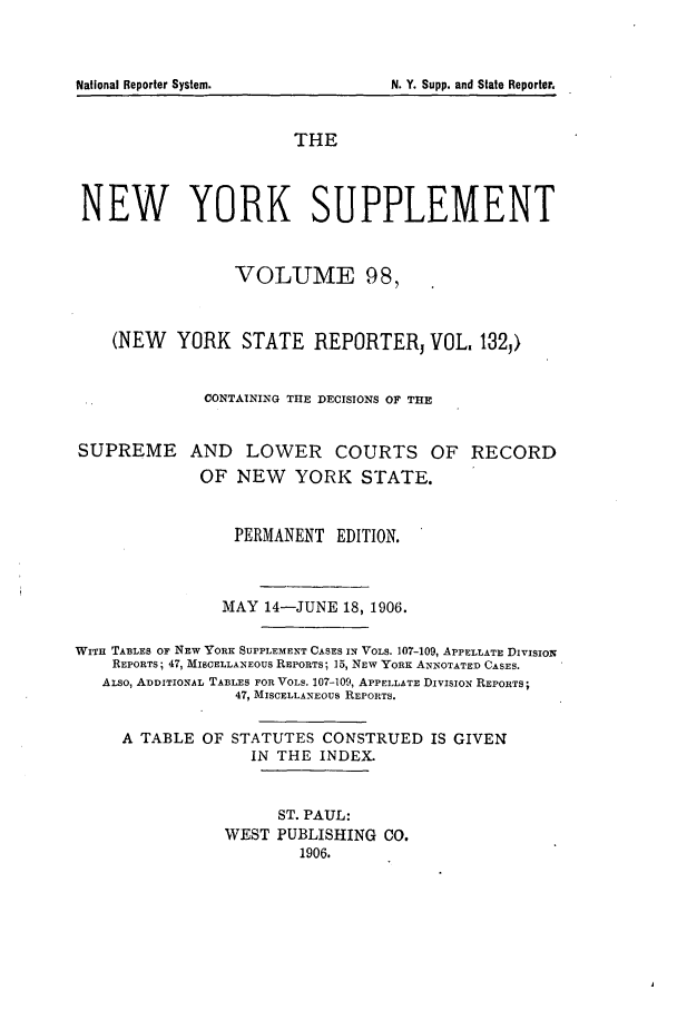 handle is hein.newyork/newyosupp0098 and id is 1 raw text is: SUPREME

AND LOWER COURTS OF RECORD
OF NEW YORK STATE.

PERMANENT EDITION.
MAY 14-JUNE 18, 1906.
WITH TABLES OF NEw YORK SUPPLEMENT CASES IN VOLS. 107-109, APPELLATE DIVISION
REPORTS; 47, MISCELLANEOUS REPORTS; 15, NEW YORK ANNOTATED CASES.
ALSO, ADDITIONAL TABLES FOR VOLS. 107-109, APPELLATE DIVISION REPORTS;
47, MISCELLANEOUS REPORTS.
A TABLE OF STATUTES CONSTRUED IS GIVEN
IN THE INDEX.
ST. PAUL:
WEST PUBLISHING CO.
1906.

National Reporter System.

THE
NEW YORK SUPPLEMENT
VOLUME 98,
(NEW YORK STATE REPORTERj VOL. 1323)
CONTAINING THE DECISIONS OF THE

N. Y. Supp. and State Reporter.


