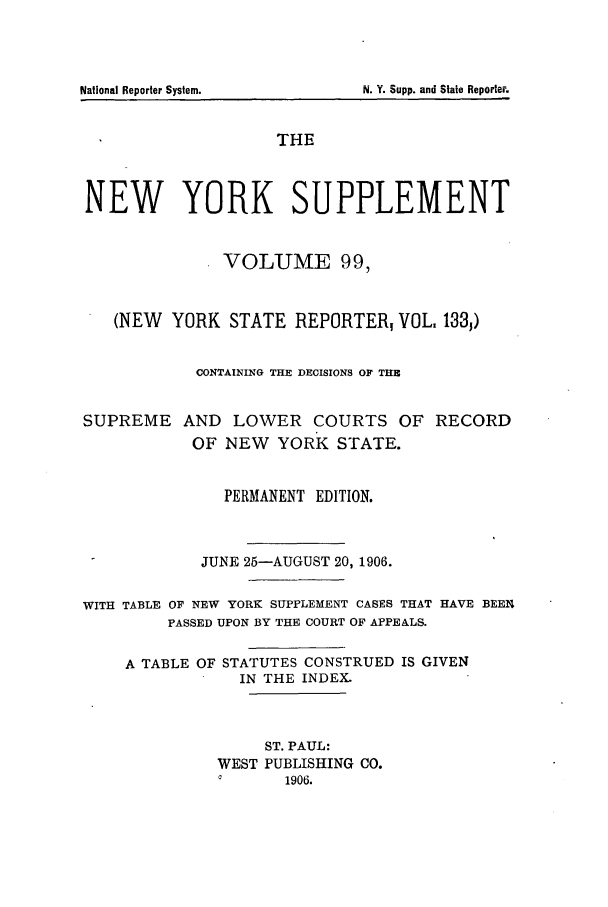 handle is hein.newyork/newyosupp0099 and id is 1 raw text is: National Reporter System.

THE
NEW YORK SUPPLEMENT
VOLUME 99,
(NEW YORK STATE REPORTER, VOL. 133,)
CONTAINING THE DECISIONS OF THE
SUPREME AND LOWER COURTS OF RECORD
OF NEW YORK STATE.
PERMANENT EDITION.
JUNE 25-AUGUST 20, 1906.
WITH TABLE OF NEW YORK SUPPLEMENT CASES THAT HAVE BEEN
PASSED UPON BY THE COURT OF APPEALS.
A TABLE OF STATUTES CONSTRUED IS GIVEN
IN THE INDEX.
ST. PAUL:
WEST PUBLISHING CO.
a1906.

N. Y. Supp. and State Reporter.


