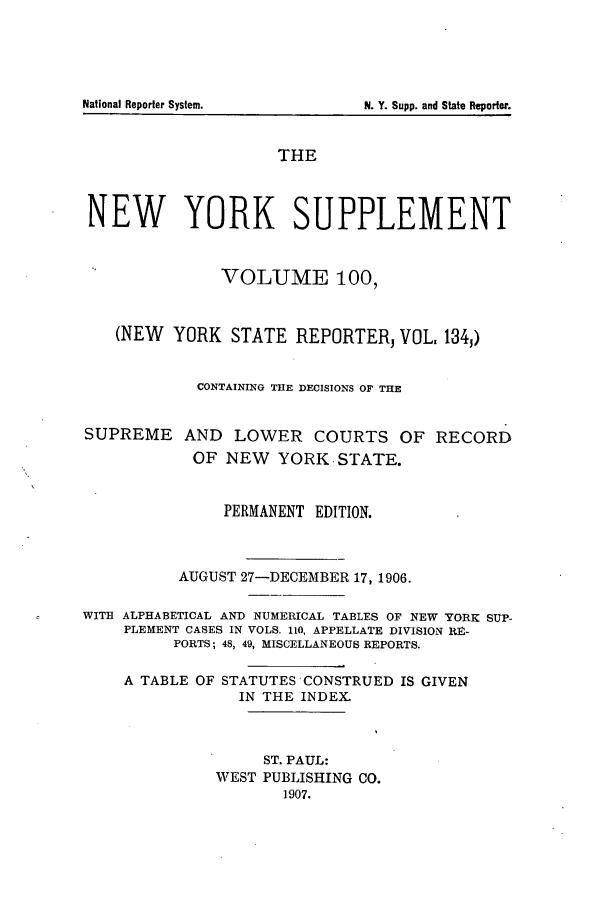 handle is hein.newyork/newyosupp0100 and id is 1 raw text is: THE
NEW YORK SUPPLEMENT
VOLUME 100,
(NEW YORK STATE REPORTER, VOL. 134,)
CONTAINING THE DECISIONS OF THE
SUPREME AND LOWER COURTS OF RECORD
OF NEW YORK STATE.
PERMANENT EDITION.
AUGUST 27-DECEMBER 17, 1906.
WITH ALPHABETICAL AND NUMERICAL TABLES OF NEW YORK SUP-
PLEMENT CASES IN VOLS. 110, APPELLATE DIVISION RE-
PORTS; 48, 49, MISCELLANEOUS REPORTS.
A TABLE OF STATUTES CONSTRUED IS GIVEN
IN THE INDEX.
ST. PAUL:
WEST PUBLISHING CO.
1907.

N~ational Reporter Systemn.

N. Y. Supp. and State Reporter.



