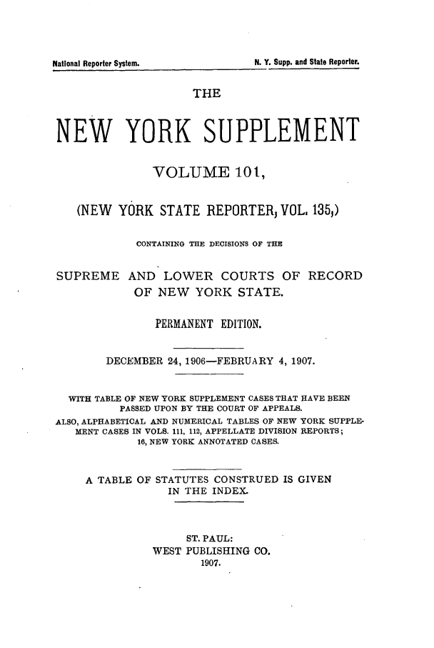 handle is hein.newyork/newyosupp0101 and id is 1 raw text is: National Reporter System.

THE
NEW YORK SUPPLEMENT
VOLUME 10t,
(NEW YORK STATE REPORTERj VOL. 135,)
CONTAINING THE DECISIONS OF THE
SUPREME AND LOWER COURTS OF RECORD
OF NEW     YORK STATE.
PERMANENT EDITION.
DECEMBER 24, 1906-FEBRUARY 4, 1907.
WITH TABLE OF NEW YORK SUPPLEMENT CASES THAT HAVE BEEN
PASSED UPON BY THE COURT OF APPEALS.
ALSO, ALPHABETICAL AND NUMERICAL TABLES OF NEW YORK SUPPLE-
MENT CASES IN VOLS. 111, 112, APPELLATE DIVISION REPORTS;
16, NEW YORK ANNOTATED CASES.
A TABLE OF STATUTES CONSTRUED IS GIVEN
IN THE INDEX
ST. PAUL:
WEST PUBLISHING CO.
1907.

N. Y. Supp. andI State Reporter.


