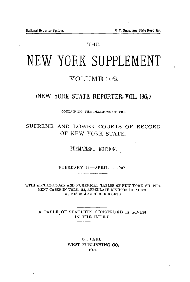 handle is hein.newyork/newyosupp0102 and id is 1 raw text is: National Reporter System.                             N. Y. Supp. and State Reporter.

THE
NEW YORK SUPPLEMENT
VOLUME 102,
(NEW YORK STATE REPORTERj VOL, 1365)
CONTAINING THE DECISIONS OF THE
SUPREME AND LOWER COURTS OF RECORD
OF NEW YORK STATE.
PERMANENT EDITION.
FEBRUARY 11-APRIL 1, 1907.
WITH ALPHABETICAL AND NUMERICAL TABLES OF NEW YORK SUPPLE-
MENT CASES IN VOLS. 113, APPELLATE DIVISION REPORTS;
50, MISCELLANEOUS REPORTS.
A TABLE OF STATUTES CONSTRUED IS GIVEN
IN THE INDEX.
ST. PAUL:
WEST PUBLISHING CO.
1907.

National Reporter System.

N. Y. Supp. and State Reporter.



