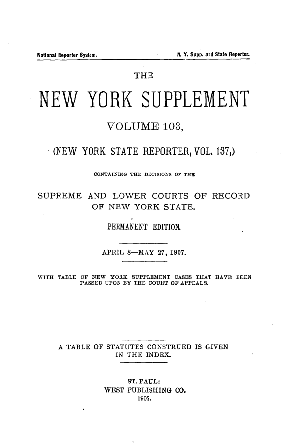 handle is hein.newyork/newyosupp0103 and id is 1 raw text is: SUPREME

AND LOWER COURTS OF. RECORD
OF NEW YORK STATE.

PERMANENT EDITION.
APRIL 8-MAY 27, 1907.
WITH TABLE OF NEW YORK SUPPLEMENT CASES THAT HAVE BEEN
PASSED UPON BY THE COURT OF APPEALS.
A TABLE OF STATUTES CONSTRUED IS GIVEN
IN THE INDEX.
ST. PAUL:
WEST PUBLISHING CO.
1907.

N. Y. Supp. and State Reporter.

National Reporter System.

THE
NEW YORK SUPPLEMENT
VOLUME 103,
(NEW YORK STATE REPORTER, VOL. 137,)
CONTAINING THE DECISIONS OF THE


