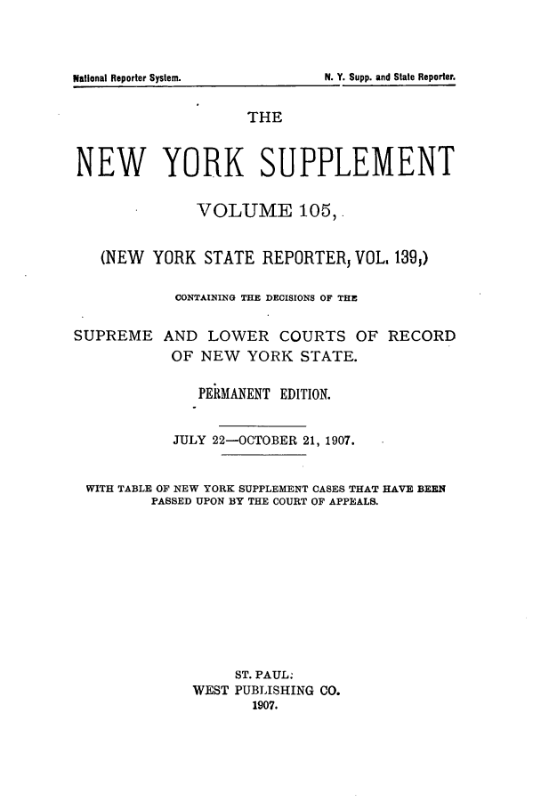 handle is hein.newyork/newyosupp0105 and id is 1 raw text is: THE
NEW YORK SUPPLEMENT
VOLUME 105,'
(NEW YORK STATE REPORTER, VOL, 139,)
CONTAINING THE DECISIONS OF THE
SUPREME AND LOWER COURTS OF RECORD
OF NEW YORK STATE.
PERMANENT EDITION.
JULY 22-OCTOBER 21, 1907.
WITH TABLE OF NEW YORK SUPPLEMENT CASES THAT HAVE BEEN
PASSED UPON BY THE COURT OF APPEALS.
ST. PAUL:
WEST PUBLISHING CO.
1907.

N. Y. Supp. and State Reporter.

National Reporter System.


