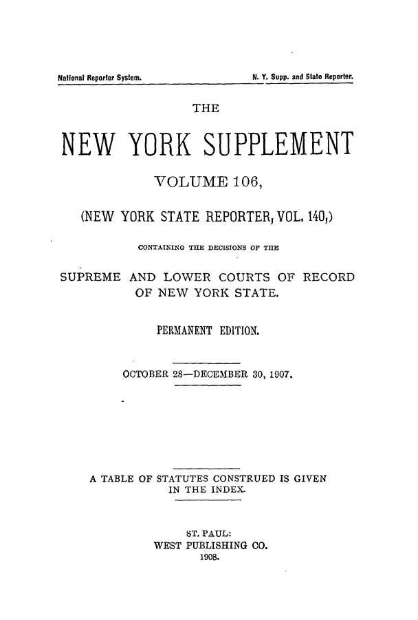 handle is hein.newyork/newyosupp0106 and id is 1 raw text is: THE
NEW YORK SUPPLEMENT
VOLUME 106,
(NEW YORK STATE REPORTER, VOL, 140,)
CONTAINING THE DECISIONS OF THE

SUPREME

AND LOWER COURTS OF RECORD
OF NEW YORK STATE.

PERMANENT EDITION.
OCTOBER 28-DECEMBER 30, 1907.
A TABLE OF STATUTES CONSTRUED IS GIVEN
IN THE INDEX.
ST. PAUL:
WEST PUBLISHING CO.
1908.

National Reporter System.

N. Y. Supp. and State Reporter.


