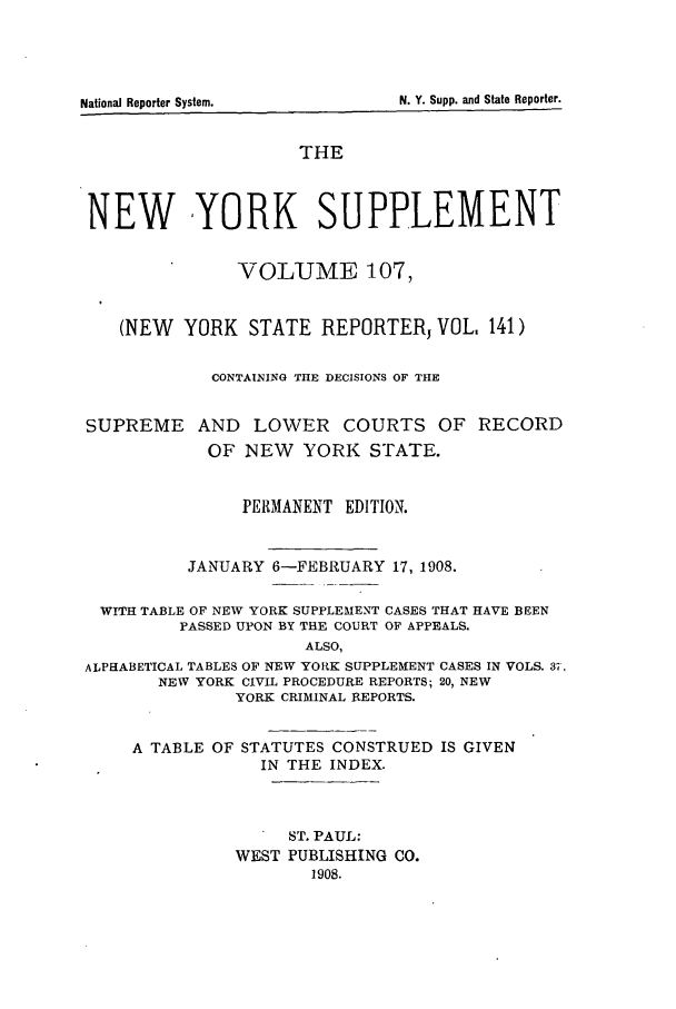 handle is hein.newyork/newyosupp0107 and id is 1 raw text is: A TABLE OF STATUTES CONSTRUED IS GIVEN
IN THE INDEX.
ST. PAUL:
WEST PUBLISHING CO.
1908.

N. Y. Supp. and State Reporter.

National Reoorter System.

THE
NEW YORK SUPPLEMENT
VOLUME 107,
(NEW YORK STATE REPORTERJ VOL, 141)
CONTAINING THE DECISIONS OF THE
SUPREME AND LOWER COURTS OF RECORD
OF NEW     YORK STATE.
PERMANENT EDITION.
JANUARY 6-FEBRUARY 17, 1908.
WITH TABLE OF NEW YORK SUPPLEMENT CASES THAT HAVE BEEN
PASSED UPON BY THE COURT OF APPEALS.
ALSO,
ALPHABETICAL TABLES OF NEW YORK SUPPLEMENT CASES IN VOLS. 37,
NEW YORK CIVIL PROCEDURE REPORTS; 20, NEW
YORK CRIMINAL REPORTS.


