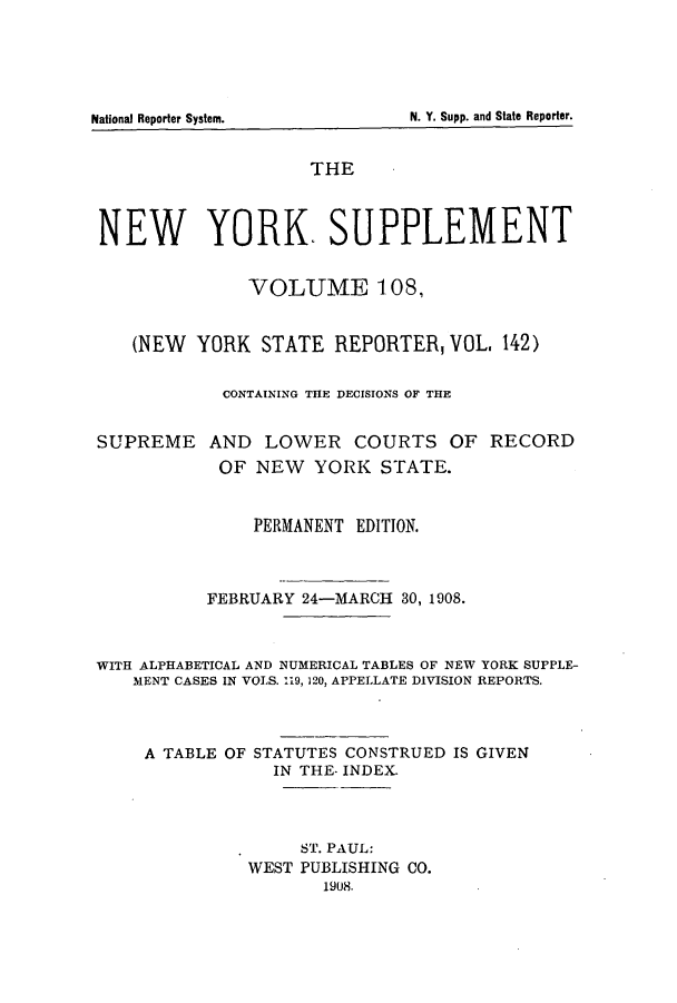 handle is hein.newyork/newyosupp0108 and id is 1 raw text is: N. Y. Supp. and State Reporter.

National Reporter System.

THE
NEW YORK. SUPPLEMENT
VOLUME 108,
(NEW YORK STATE REPORTER, VOL, 142)
CONTAINING THE DECISIONS OF THE
SUPREME AND LOWER COURTS OF RECORD
OF NEW YORK STATE.
PERMANENT EDITION.
FEBRUARY 24-MARCH 30, 1908.
WITH ALPHABETICAL AND NUMERICAL TABLES OF NEW YORK SUPPLE-
MENT CASES IN VOLS. 119, 120, APPELLATE DIVISION REPORTS.
A TABLE OF STATUTES CONSTRUED IS GIVEN
IN THE- INDEX.
ST. PAUL:
WEST PUBLISHING CO.
1908.


