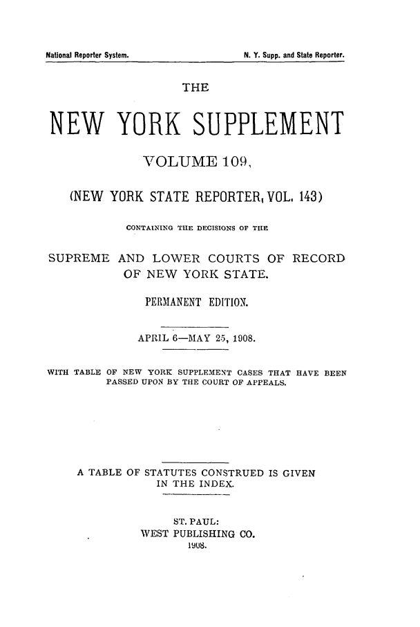handle is hein.newyork/newyosupp0109 and id is 1 raw text is: N. Y. Supp. and State Reporter.

THE
NEW YORK SUPPLEMENT
VOLUME 109,
(NEW YORK STATE REPORTER, VOL. 143)
CONTAINING THE DECISIONS OF THE
SUPREME AND LOWER COURTS OF RECORD
OF NEW YORK STATE.
PERMANENT EDITION.
APRIL 6-MAY 25, 1908.
WITH TABLE OF NEW YORK SUPPLEMENT CASES THAT HAVE BEEN
PASSED UPON BY THE COURT OF APPEALS.
A TABLE OF STATUTES CONSTRUED IS GIVEN
IN THE INDEX.
ST. PAUL:
WEST PUBLISHING CO.
1jJ8.

National Reporter System.


