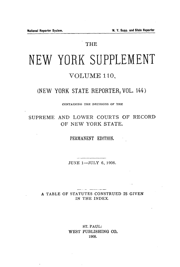 handle is hein.newyork/newyosupp0110 and id is 1 raw text is: N. Y. Supp. and State Reporter

National Reporter System.

THE
NEW YORK SUPPLEMENT
VOLUME 110,
(NEW YORK STATE REPORTER, VOL, 144)
CONTAINING THE DECISIONS OF THE
SUPREME AND LOWER COURTS OF RECORD
OF NEW YORK STATE.
PERMANENT EDITION.
JUNE 1-JULY 6, 1908.
A TABLE OF STATUTES CONSTRUED IS GIVEN
IN THE INDEX.
ST. PAUL:
WEST PUBLISHING CO.
1908.


