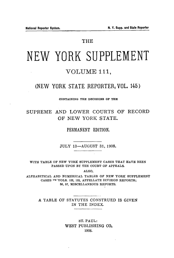 handle is hein.newyork/newyosupp0111 and id is 1 raw text is: N. Y. Supp. and State Reporter

National Reporter System.

THE
NEW YORK SUPPLEMENT
VOLUME 111,
(NEW YORK STATE REPORTER, VOL, 145)
CONTAINING THE DECISIONS OF THE
SUPREME AND LOWER COURTS OF RECORD
OF NEW YORK STATE.
PERMANENT EDITION.
JULY 13-AUGUST 31, 1908.
WITH TABLE OF NEW YORK SUPPLEMENT CASES THAT HAVE BEEN
PASSED UPON BY THE COURT OF APPEALS.
ALSO,
ALPHABETICAL AND NUMERICAL TABLES OF NEW YORK SUPPLEMENT
CASES TalVOLS. 122, 123, APPELLATE DIVISION REPORTS;
56, 57, MISCELLANEOUS REPORTS.
A TABLE OF STATUTES CONSTRUED IS GIVEN
IN THE INDEX.
ST. PAUL:
WEST PUBLISHING CO.
1908.


